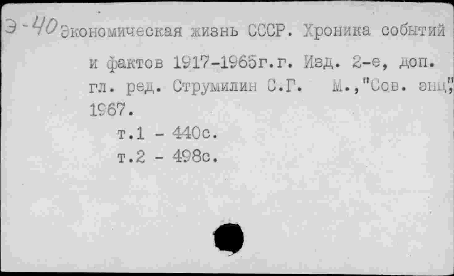 ﻿экономическая жизнь СССР. Хроника событий и фактов 1917-1965г.г. Изд. 2-е, доп.
гл. ред. Струмилин С.Г. М. /’Сов. энц" 1967.
т.1 - 440с.
т.2 - 498с.